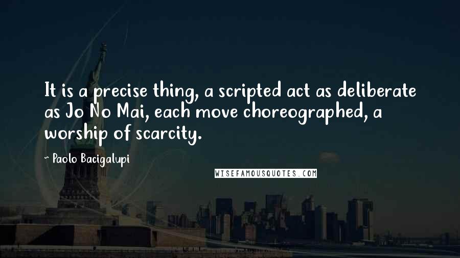 Paolo Bacigalupi quotes: It is a precise thing, a scripted act as deliberate as Jo No Mai, each move choreographed, a worship of scarcity.