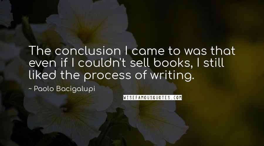 Paolo Bacigalupi quotes: The conclusion I came to was that even if I couldn't sell books, I still liked the process of writing.