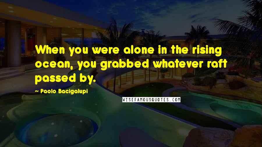 Paolo Bacigalupi quotes: When you were alone in the rising ocean, you grabbed whatever raft passed by.
