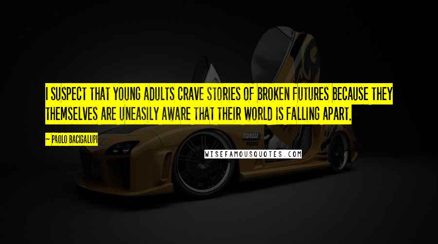 Paolo Bacigalupi quotes: I suspect that young adults crave stories of broken futures because they themselves are uneasily aware that their world is falling apart.