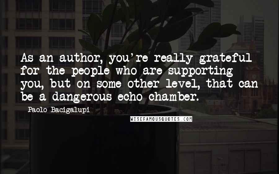 Paolo Bacigalupi quotes: As an author, you're really grateful for the people who are supporting you, but on some other level, that can be a dangerous echo chamber.