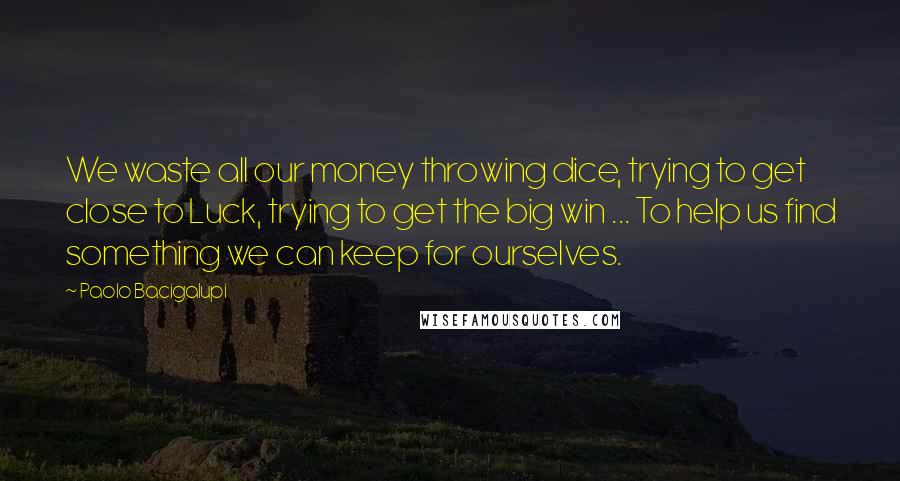 Paolo Bacigalupi quotes: We waste all our money throwing dice, trying to get close to Luck, trying to get the big win ... To help us find something we can keep for ourselves.