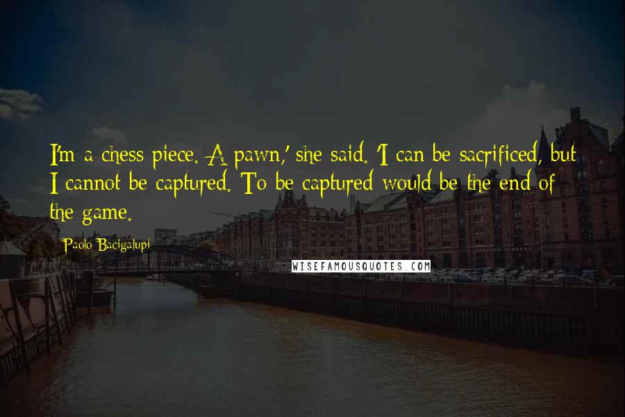 Paolo Bacigalupi quotes: I'm a chess piece. A pawn,' she said. 'I can be sacrificed, but I cannot be captured. To be captured would be the end of the game.