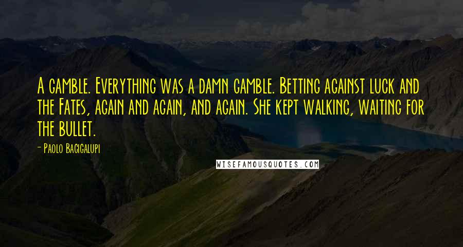 Paolo Bacigalupi quotes: A gamble. Everything was a damn gamble. Betting against luck and the Fates, again and again, and again. She kept walking, waiting for the bullet.