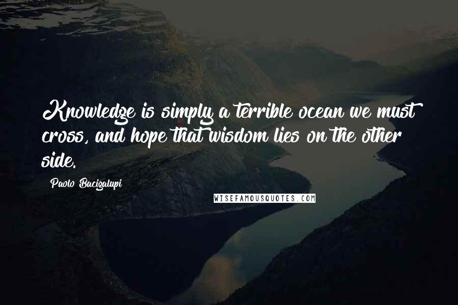 Paolo Bacigalupi quotes: Knowledge is simply a terrible ocean we must cross, and hope that wisdom lies on the other side.