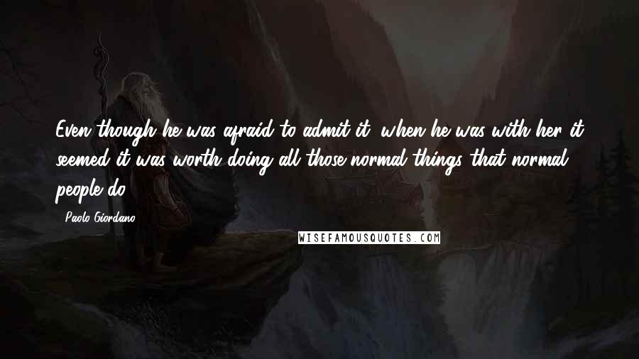 Paolo Giordano quotes: Even though he was afraid to admit it, when he was with her it seemed it was worth doing all those normal things that normal people do.