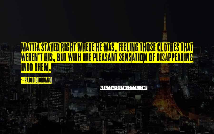 Paolo Giordano quotes: Mattia stayed right where he was, feeling those clothes that weren't his, but with the pleasant sensation of disappearing into them.