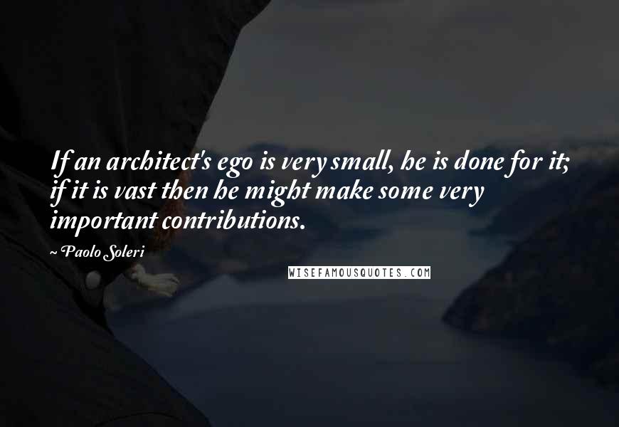Paolo Soleri quotes: If an architect's ego is very small, he is done for it; if it is vast then he might make some very important contributions.