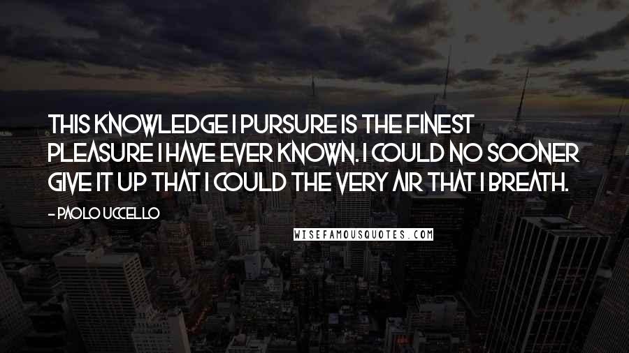Paolo Uccello quotes: This knowledge I pursure is the finest pleasure I have ever known. I could no sooner give it up that I could the very air that I breath. Paolo Uccello quotes: This knowledge I pursure is the finest pleasure I have ever known. I could no sooner give it up that I could the very air that I breath.