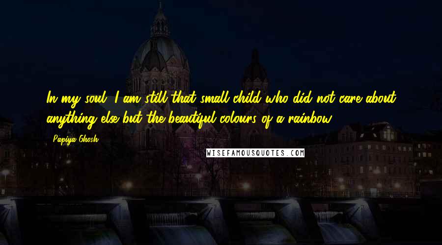 Papiya Ghosh quotes: In my soul, I am still that small child who did not care about anything else but the beautiful colours of a rainbow.