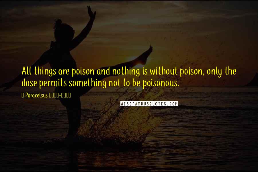 Paracelsus 1493-1541 quotes: All things are poison and nothing is without poison, only the dose permits something not to be poisonous.