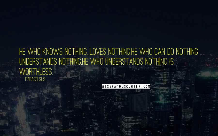 Paracelsus quotes: He who knows nothing, loves nothing.He who can do nothing understands nothing.He who understands nothing is worthless.