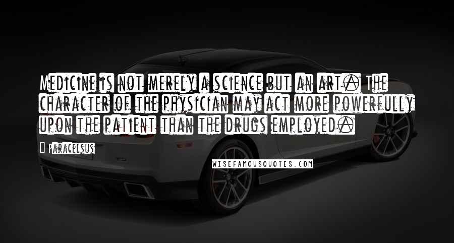 Paracelsus quotes: Medicine is not merely a science but an art. The character of the physician may act more powerfully upon the patient than the drugs employed.