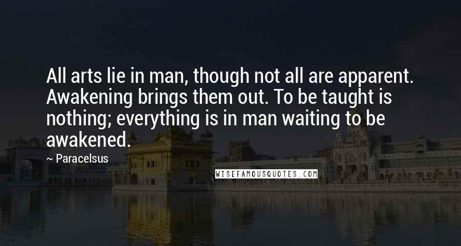 Paracelsus quotes: All arts lie in man, though not all are apparent. Awakening brings them out. To be taught is nothing; everything is in man waiting to be awakened.