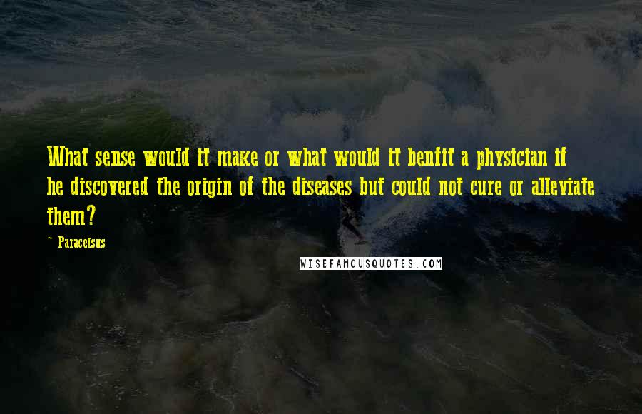 Paracelsus quotes: What sense would it make or what would it benfit a physician if he discovered the origin of the diseases but could not cure or alleviate them?