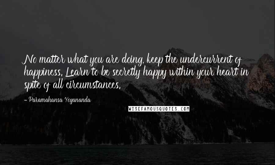 Paramahansa Yogananda quotes: No matter what you are doing, keep the undercurrent of happiness. Learn to be secretly happy within your heart in spite of all circumstances.