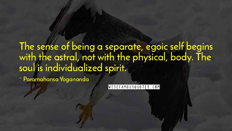 Paramahansa Yogananda quotes: The sense of being a separate, egoic self begins with the astral, not with the physical, body. The soul is individualized spirit.