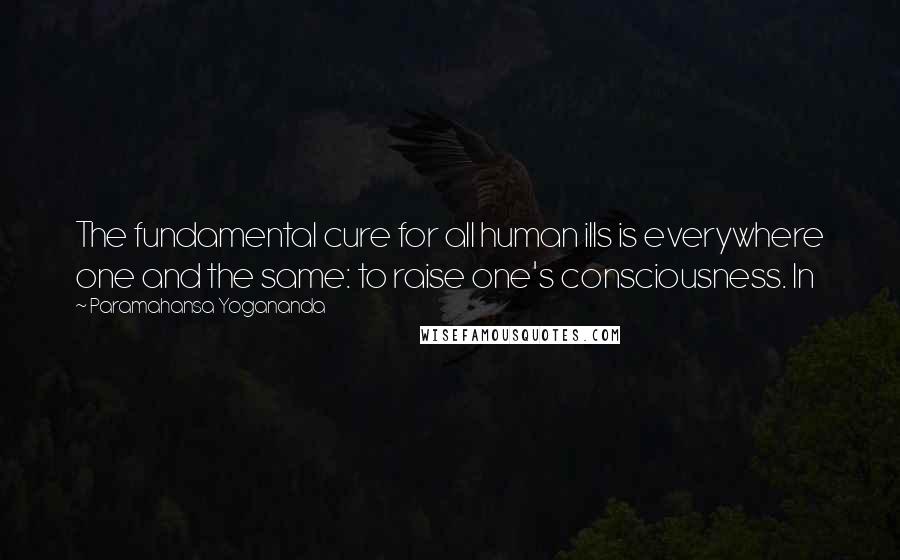 Paramahansa Yogananda quotes: The fundamental cure for all human ills is everywhere one and the same: to raise one's consciousness. In