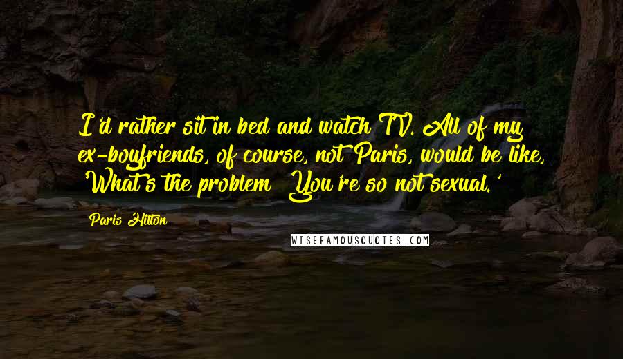 Paris Hilton quotes: I'd rather sit in bed and watch TV. All of my ex-boyfriends, of course, not Paris, would be like, 'What's the problem? You're so not sexual.'