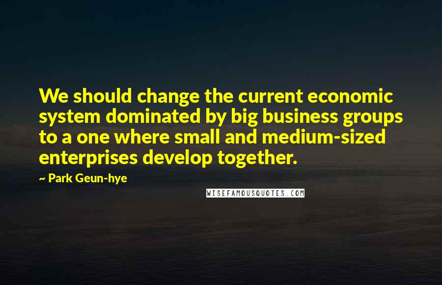 Park Geun-hye quotes: We should change the current economic system dominated by big business groups to a one where small and medium-sized enterprises develop together.