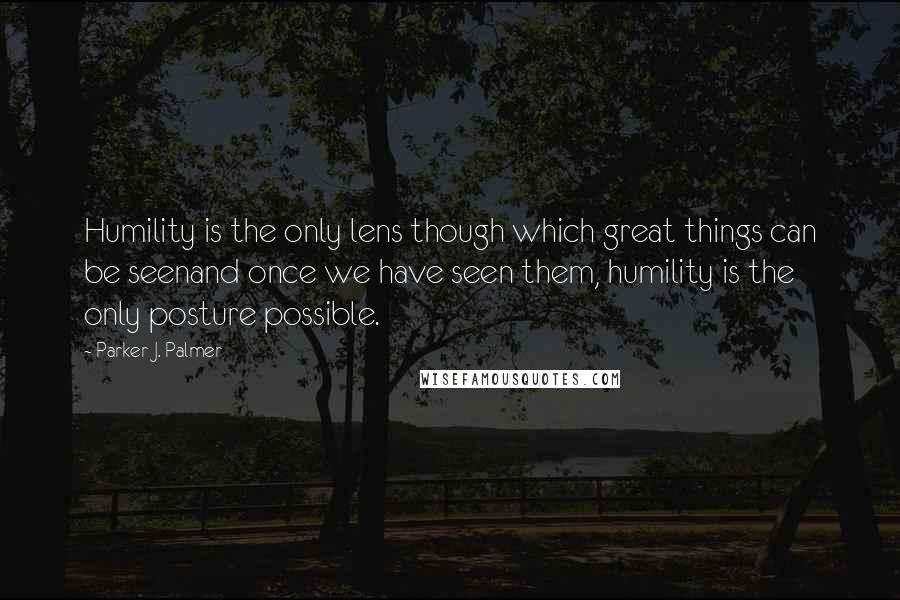 Parker J. Palmer quotes: Humility is the only lens though which great things can be seenand once we have seen them, humility is the only posture possible.