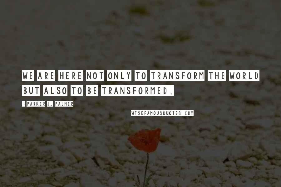 Parker J. Palmer quotes: We are here not only to transform the world but also to be transformed.