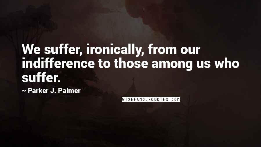 Parker J. Palmer quotes: We suffer, ironically, from our indifference to those among us who suffer.