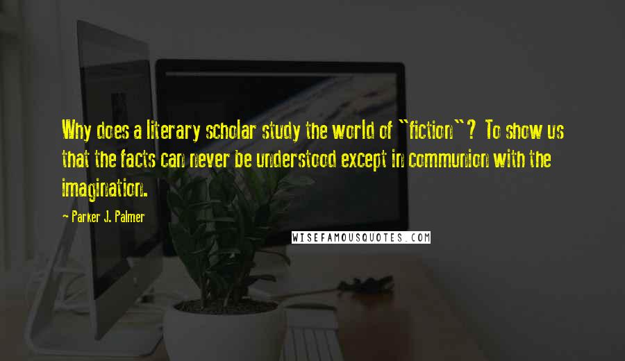Parker J. Palmer quotes: Why does a literary scholar study the world of "fiction"? To show us that the facts can never be understood except in communion with the imagination.