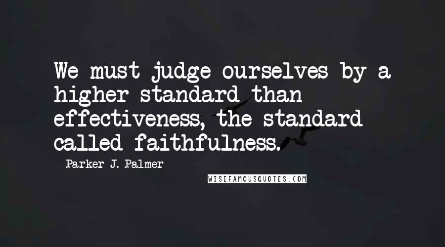 Parker J. Palmer quotes: We must judge ourselves by a higher standard than effectiveness, the standard called faithfulness.