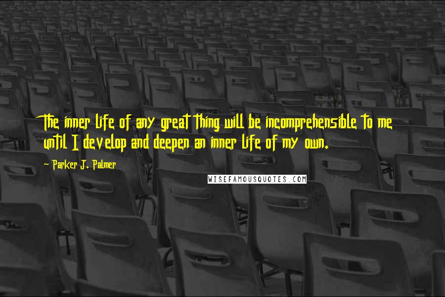 Parker J. Palmer quotes: The inner life of any great thing will be incomprehensible to me until I develop and deepen an inner life of my own.