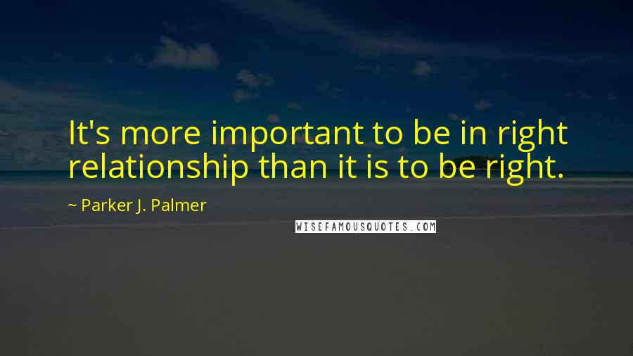 Parker J. Palmer quotes: It's more important to be in right relationship than it is to be right.