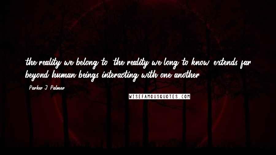 Parker J. Palmer quotes: the reality we belong to, the reality we long to know, extends far beyond human beings interacting with one another.