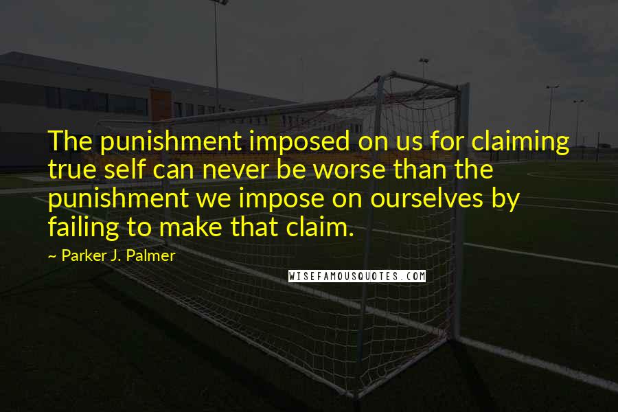 Parker J. Palmer quotes: The punishment imposed on us for claiming true self can never be worse than the punishment we impose on ourselves by failing to make that claim.