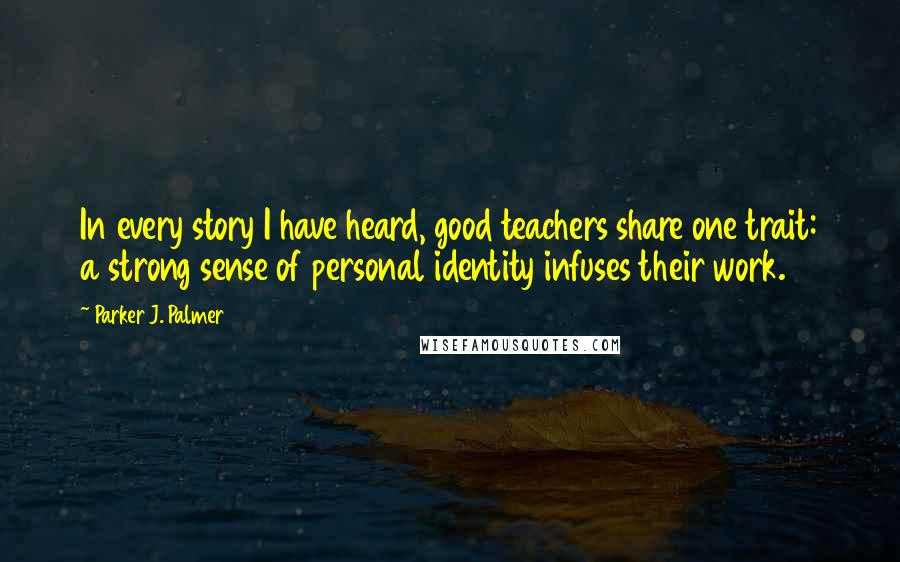 Parker J. Palmer quotes: In every story I have heard, good teachers share one trait: a strong sense of personal identity infuses their work.