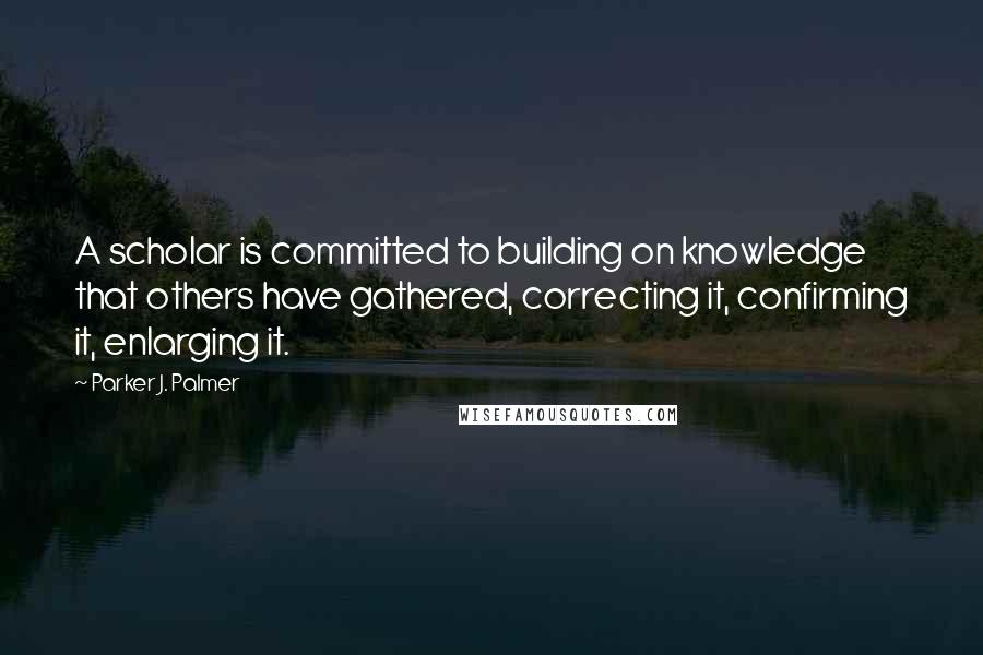 Parker J. Palmer quotes: A scholar is committed to building on knowledge that others have gathered, correcting it, confirming it, enlarging it.