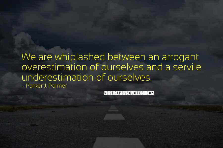 Parker J. Palmer quotes: We are whiplashed between an arrogant overestimation of ourselves and a servile underestimation of ourselves.