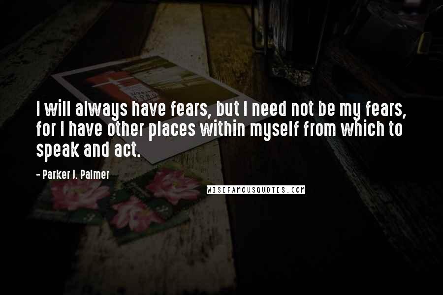 Parker J. Palmer quotes: I will always have fears, but I need not be my fears, for I have other places within myself from which to speak and act.