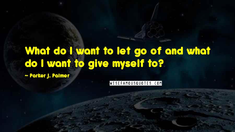 Parker J. Palmer quotes: What do I want to let go of and what do I want to give myself to?