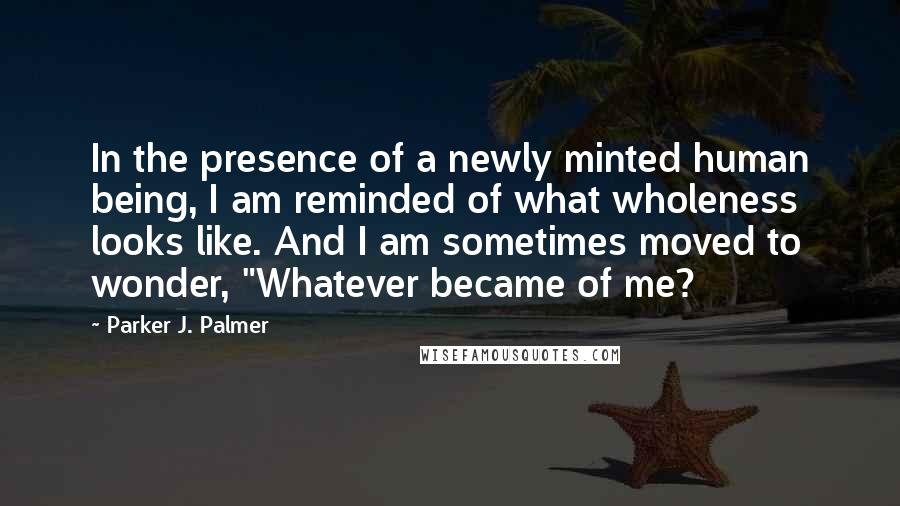 Parker J. Palmer quotes: In the presence of a newly minted human being, I am reminded of what wholeness looks like. And I am sometimes moved to wonder, "Whatever became of me?