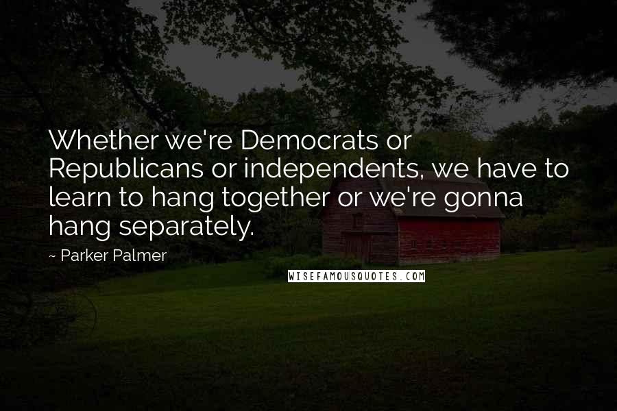 Parker Palmer quotes: Whether we're Democrats or Republicans or independents, we have to learn to hang together or we're gonna hang separately. Parker Palmer quotes: Whether we're Democrats or Republicans or independents, we have to learn to hang together or we're gonna hang separately.
