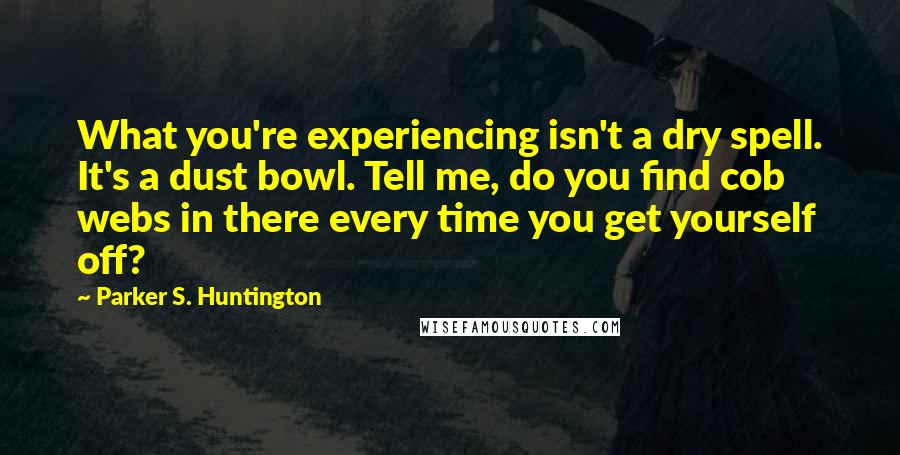 Parker S. Huntington quotes: What you're experiencing isn't a dry spell. It's a dust bowl. Tell me, do you find cob webs in there every time you get yourself off?