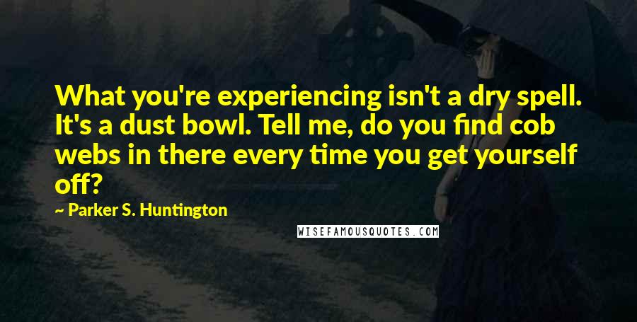 Parker S. Huntington quotes: What you're experiencing isn't a dry spell. It's a dust bowl. Tell me, do you find cob webs in there every time you get yourself off? Parker S. Huntington quotes: What you're experiencing isn't a dry spell. It's a dust bowl. Tell me, do you find cob webs in there every time you get yourself off?