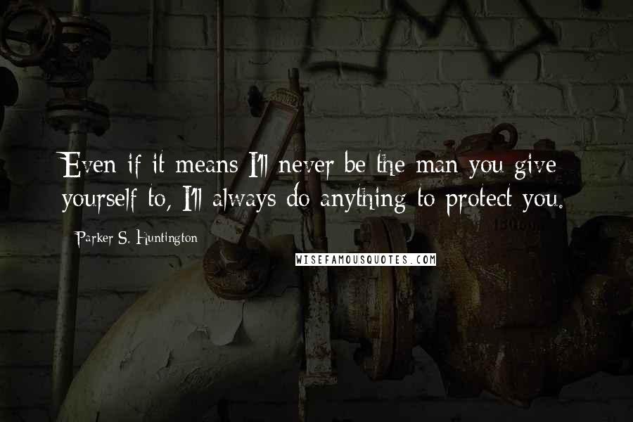 Parker S. Huntington quotes: Even if it means I'll never be the man you give yourself to, I'll always do anything to protect you.