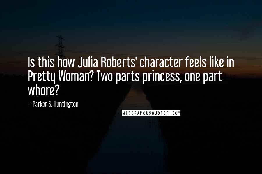 Parker S. Huntington quotes: Is this how Julia Roberts' character feels like in Pretty Woman? Two parts princess, one part whore?