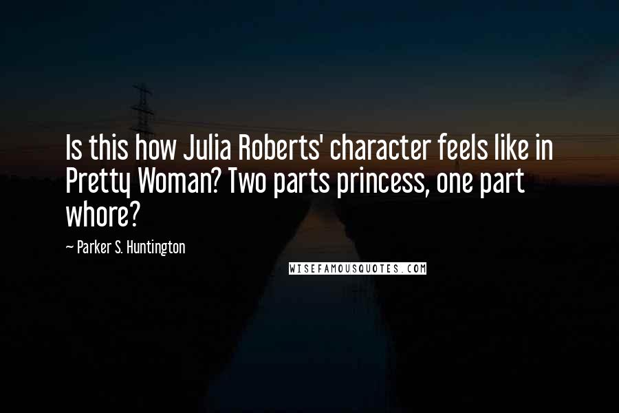 Parker S. Huntington quotes: Is this how Julia Roberts' character feels like in Pretty Woman? Two parts princess, one part whore? Parker S. Huntington quotes: Is this how Julia Roberts' character feels like in Pretty Woman? Two parts princess, one part whore?
