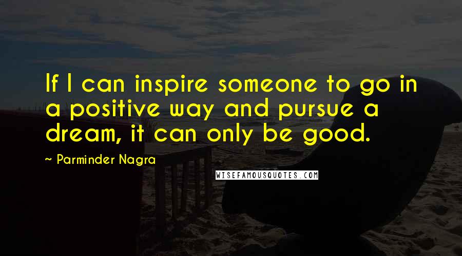 Parminder Nagra quotes: If I can inspire someone to go in a positive way and pursue a dream, it can only be good.