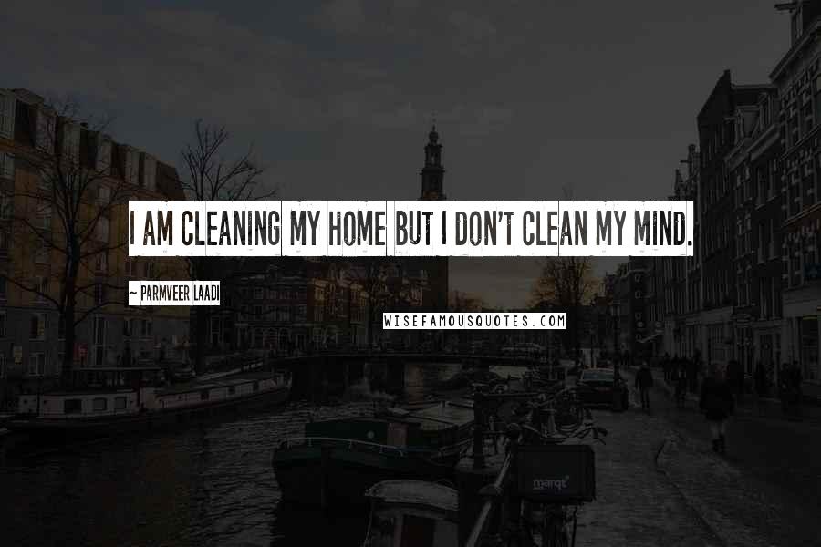 Parmveer Laadi quotes: I am cleaning my home but I don't clean my mind.