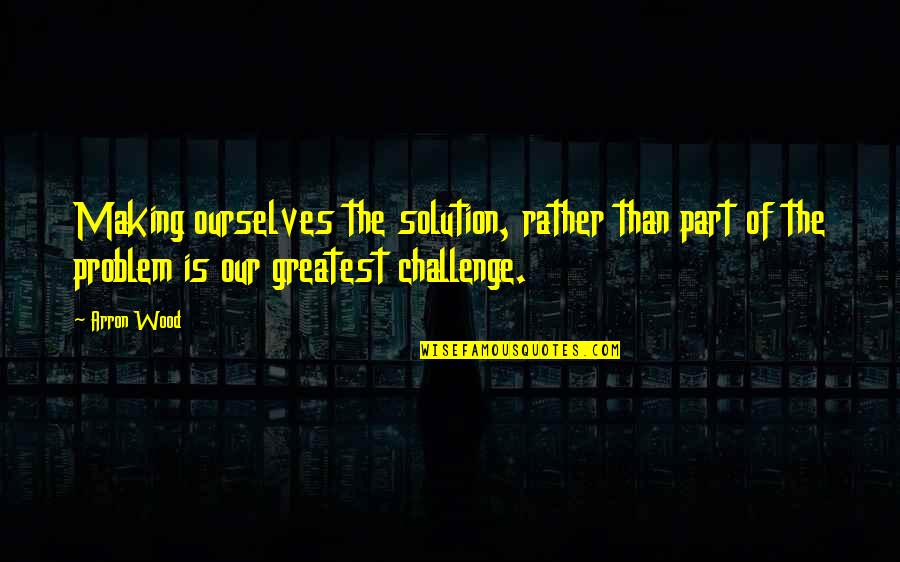 Part Of Solution Part Of Problem Quotes By Arron Wood: Making ourselves the solution, rather than part of Part Of Solution Part Of Problem Quotes By Arron Wood: Making ourselves the solution, rather than part of