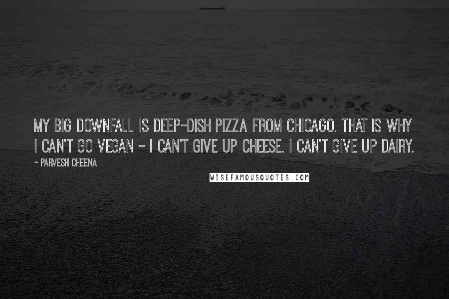 Parvesh Cheena quotes: My big downfall is deep-dish pizza from Chicago. That is why I can't go vegan - I can't give up cheese. I can't give up dairy.