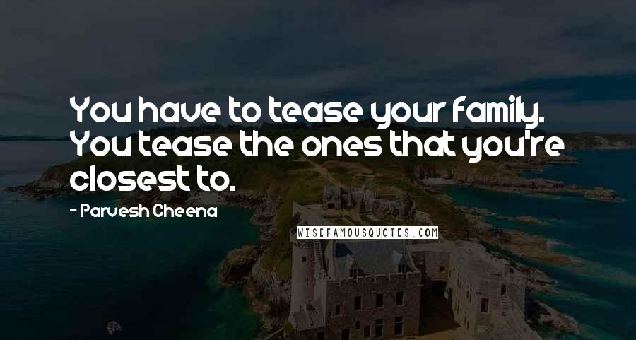 Parvesh Cheena quotes: You have to tease your family. You tease the ones that you're closest to.